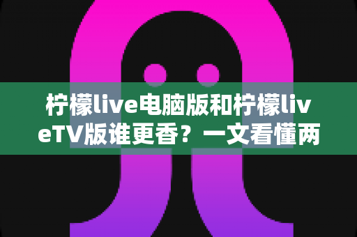 柠檬live电脑版和柠檬liveTV版谁更香？一文看懂两大版本差异，选对不踩坑