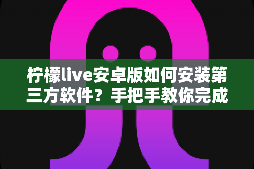 柠檬live安卓版如何安装第三方软件?手把手教你完成安装并保障手机安全 柠檬live安卓版如何安装第三方软件?手把手教你完成安装并保障手机安全