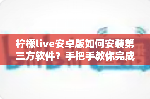 柠檬live安卓版如何安装第三方软件?手把手教你完成安装并保障手机安全 柠檬live安卓版如何安装第三方软件?手把手教你完成安装并保障手机安全