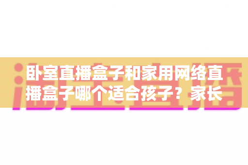 卧室直播盒子和家用网络直播盒子哪个适合孩子?家长必读的全面选购与使用指南 卧室直播盒子和家用网络直播盒子哪个适合孩子?家长必读的全面选购与使用指南