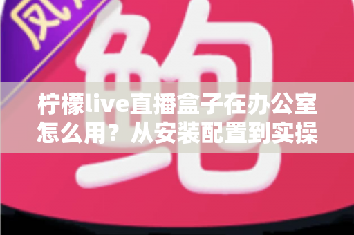 柠檬live直播盒子在办公室怎么用？从安装配置到实操的全方位指南