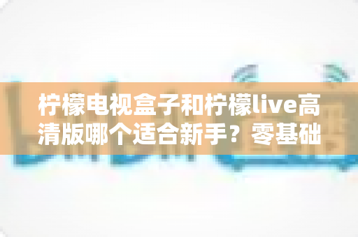 柠檬电视盒子和柠檬live高清版哪个适合新手?零基础用户最全选购与使用指南 柠檬电视盒子和柠檬live高清版哪个适合新手?零基础用户最全选购与使用指南