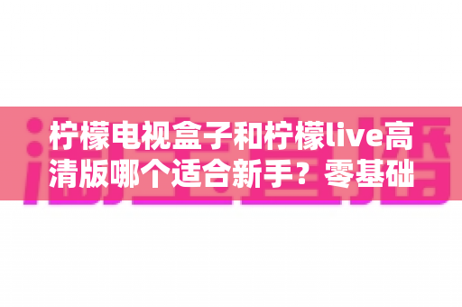 柠檬电视盒子和柠檬live高清版哪个适合新手?零基础用户最全选购与使用指南 柠檬电视盒子和柠檬live高清版哪个适合新手?零基础用户最全选购与使用指南