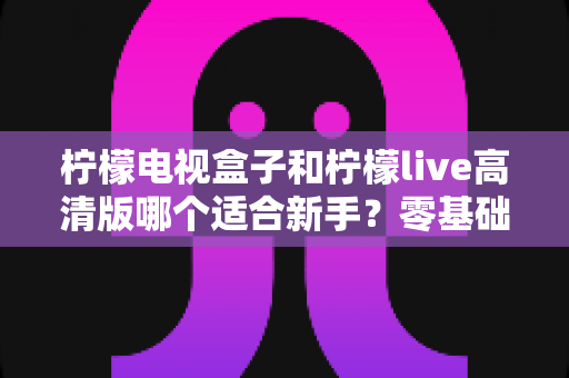 柠檬电视盒子和柠檬live高清版哪个适合新手?零基础用户最全选购与使用指南 柠檬电视盒子和柠檬live高清版哪个适合新手?零基础用户最全选购与使用指南