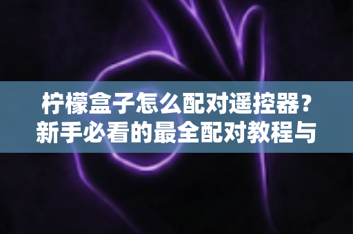 柠檬盒子怎么配对遥控器？新手必看的最全配对教程与故障排查指南