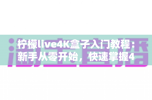 柠檬live4K盒子入门教程：新手从零开始，快速掌握4K影音盒子的完整使用指南