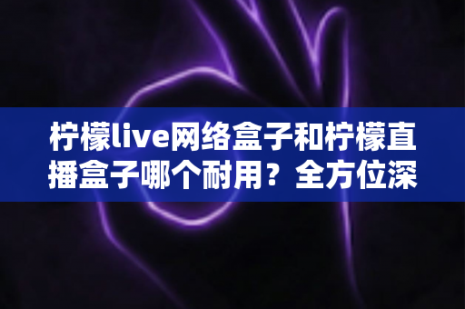 柠檬live网络盒子和柠檬直播盒子哪个耐用？全方位深度对比解析，教你选对不踩坑