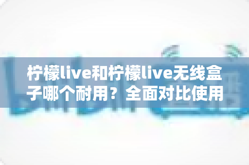 柠檬live和柠檬live无线盒子哪个耐用?全面对比使用寿命,帮你选对不选贵 柠檬live和柠檬live无线盒子哪个耐用?全面对比使用寿命,帮你选对不选贵