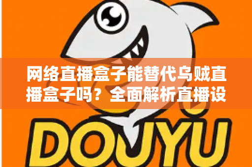 网络直播盒子能替代乌贼直播盒子吗？全面解析直播设备选型，帮你找到最优直播方案