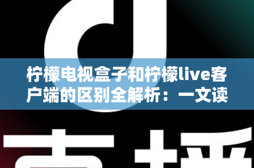 柠檬电视盒子和柠檬live客户端的区别全解析：一文读懂如何选择最适合你的观影方案