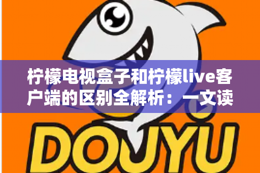 柠檬电视盒子和柠檬live客户端的区别全解析：一文读懂如何选择最适合你的观影方案