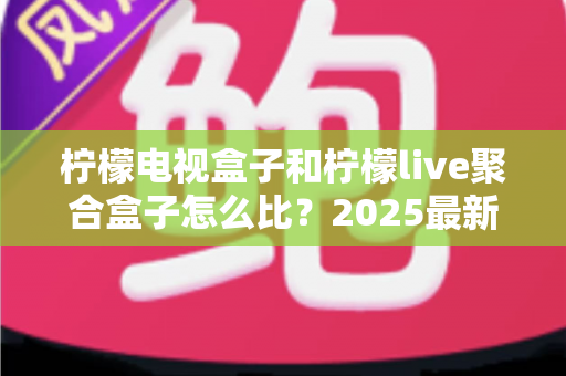 柠檬电视盒子和柠檬live聚合盒子怎么比？2025最新深度对比与选购指南全解析