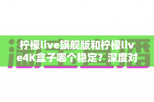 柠檬live旗舰版和柠檬live4K盒子哪个稳定？深度对比评测与选购避坑指南