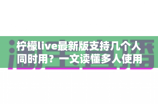柠檬live最新版支持几个人同时用？一文读懂多人使用规则、账号共享技巧与常见问题