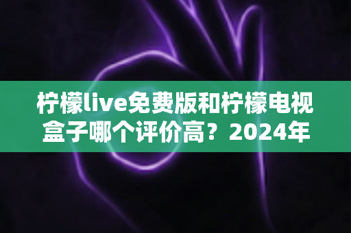 柠檬live免费版和柠檬电视盒子哪个评价高？2024年真实用户口碑深度对比测评指南