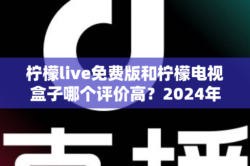 柠檬live免费版和柠檬电视盒子哪个评价高？2024年真实用户口碑深度对比测评指南