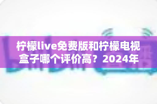 柠檬live免费版和柠檬电视盒子哪个评价高？2024年真实用户口碑深度对比测评指南