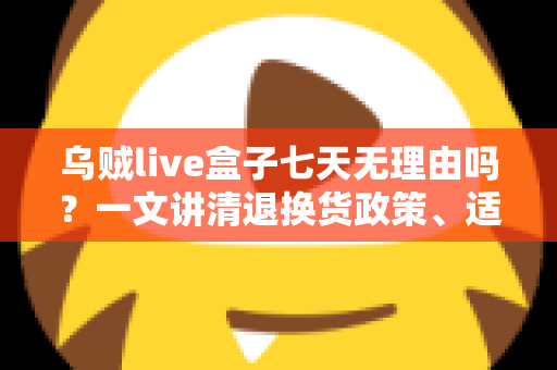 乌贼live盒子七天无理由吗？一文讲清退换货政策、适用条件与选购避坑全攻略