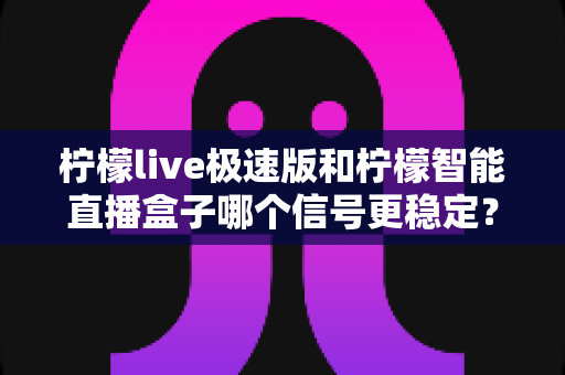柠檬live极速版和柠檬智能直播盒子哪个信号更稳定？全面对比解析帮你找到答案