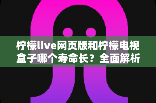 柠檬live网页版和柠檬电视盒子哪个寿命长？全面解析与使用指南