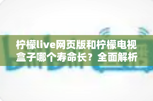柠檬live网页版和柠檬电视盒子哪个寿命长？全面解析与使用指南
