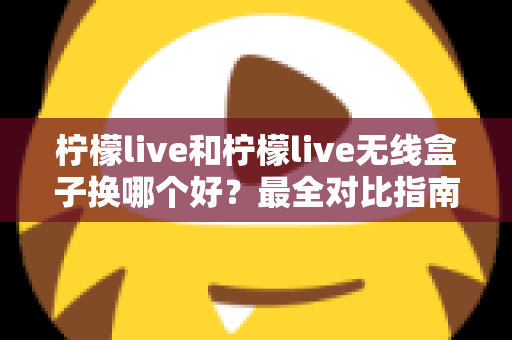 柠檬live和柠檬live无线盒子换哪个好？最全对比指南一次讲清楚