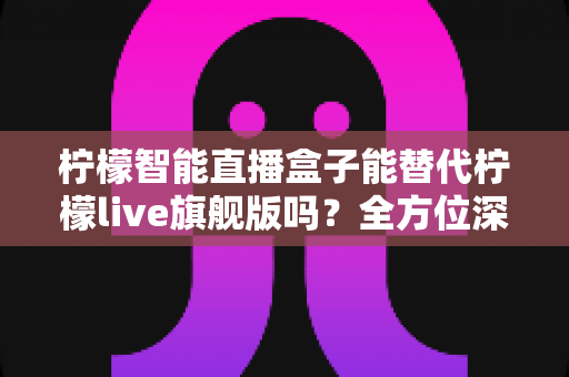 柠檬智能直播盒子能替代柠檬live旗舰版吗?全方位深度对比评测与选购指南 柠檬智能直播盒子能替代柠檬live旗舰版吗?全方位深度对比评测与选购指南