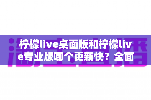 柠檬live桌面版和柠檬live专业版哪个更新快?全面解析两版本更新节奏与选择指南 柠檬live桌面版和柠檬live专业版哪个更新快?全面解析两版本更新节奏与选择指南