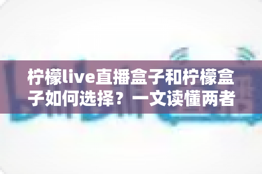 柠檬live直播盒子和柠檬盒子如何选择?一文读懂两者差异与选购技巧 柠檬live直播盒子和柠檬盒子如何选择?一文读懂两者差异与选购技巧