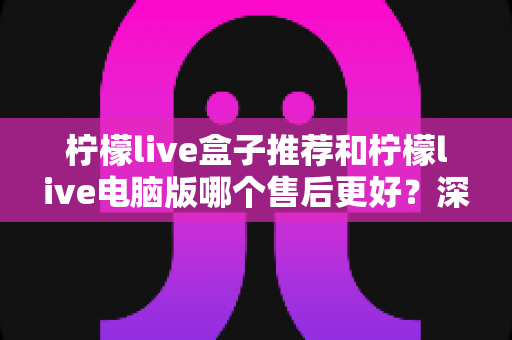 柠檬live盒子推荐和柠檬live电脑版哪个售后更好？深度对比解析与选购全指南