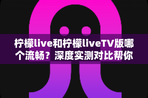 柠檬live和柠檬liveTV版哪个流畅？深度实测对比帮你选出最顺畅的观影方案
