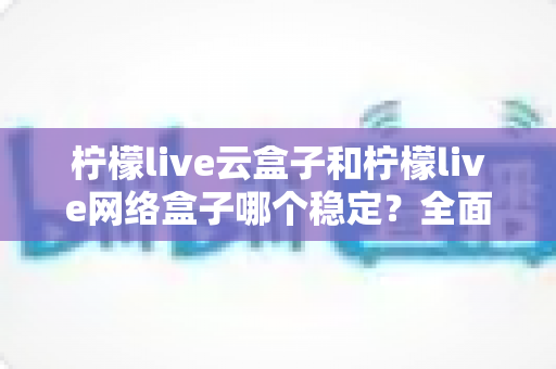 柠檬live云盒子和柠檬live网络盒子哪个稳定?全面对比分析与选购指南 柠檬live云盒子和柠檬live网络盒子哪个稳定?全面对比分析与选购指南