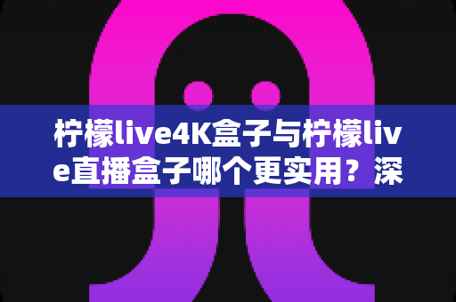 柠檬live4K盒子与柠檬live直播盒子哪个更实用?深度对比帮你选对不选贵 柠檬live4K盒子与柠檬live直播盒子哪个更实用?深度对比帮你选对不选贵