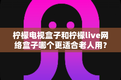 柠檬电视盒子和柠檬live网络盒子哪个更适合老人用?中老年家庭选购电视盒子全攻略 柠檬电视盒子和柠檬live网络盒子哪个更适合老人用?中老年家庭选购电视盒子全攻略