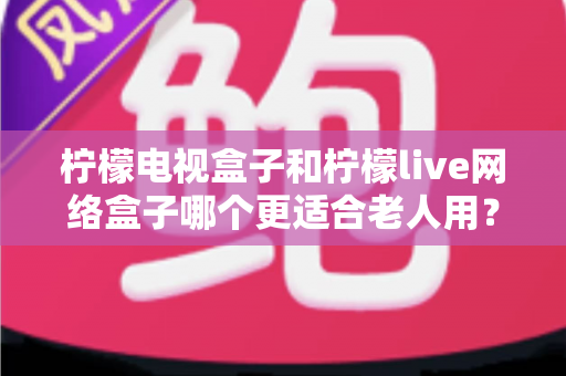 柠檬电视盒子和柠檬live网络盒子哪个更适合老人用?中老年家庭选购电视盒子全攻略 柠檬电视盒子和柠檬live网络盒子哪个更适合老人用?中老年家庭选购电视盒子全攻略