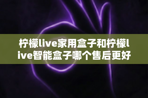 柠檬live家用盒子和柠檬live智能盒子哪个售后更好？全面对比解析与选购指南
