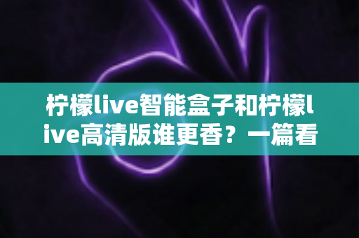 柠檬live智能盒子和柠檬live高清版谁更香？一篇看得懂、用得上的选购对比指南