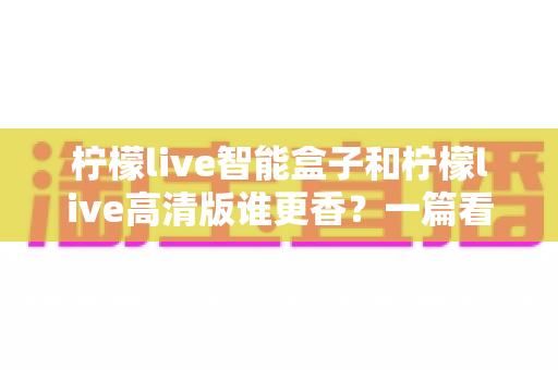 柠檬live智能盒子和柠檬live高清版谁更香？一篇看得懂、用得上的选购对比指南
