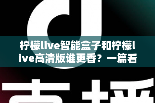 柠檬live智能盒子和柠檬live高清版谁更香？一篇看得懂、用得上的选购对比指南