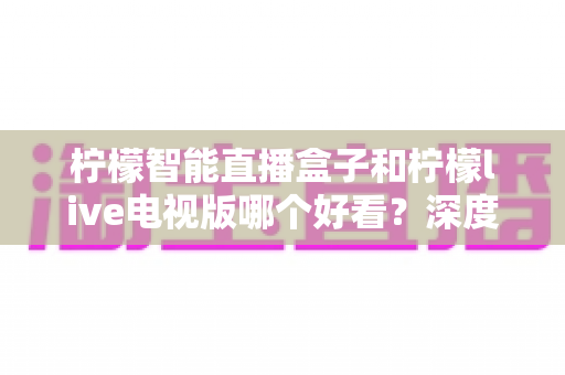 柠檬智能直播盒子和柠檬live电视版哪个好看?深度对比评测帮你选对不选贵 柠檬智能直播盒子和柠檬live电视版哪个好看?深度对比评测帮你选对不选贵