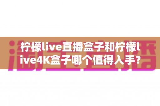 柠檬live直播盒子和柠檬live4K盒子哪个值得入手？2024年最全选购对比指南帮你一次看懂