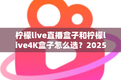 柠檬live直播盒子和柠檬live4K盒子怎么选？2025年最新选购指南，一文看懂两款盒子的区别与适用人群