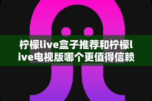 柠檬live盒子推荐和柠檬live电视版哪个更值得信赖?深度对比解析帮你选对版本 柠檬live盒子推荐和柠檬live电视版哪个更值得信赖?深度对比解析帮你选对版本