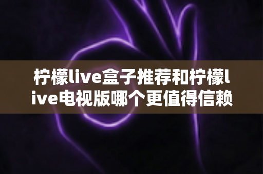柠檬live盒子推荐和柠檬live电视版哪个更值得信赖？深度对比解析帮你选对版本