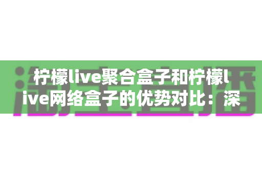 柠檬live聚合盒子和柠檬live网络盒子的优势对比：深度解析助你选出最适合的观影神器