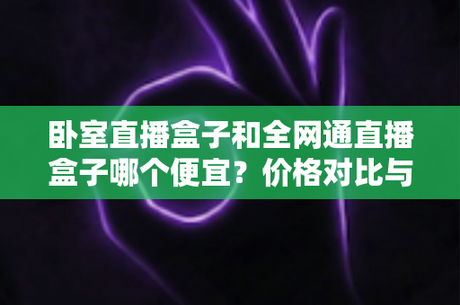 卧室直播盒子和全网通直播盒子哪个便宜?价格对比与省钱选购全攻略 卧室直播盒子和全网通直播盒子哪个便宜?价格对比与省钱选购全攻略