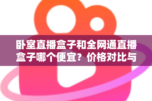 卧室直播盒子和全网通直播盒子哪个便宜?价格对比与省钱选购全攻略 卧室直播盒子和全网通直播盒子哪个便宜?价格对比与省钱选购全攻略