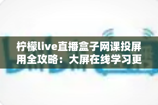 柠檬live直播盒子网课投屏用全攻略：大屏在线学习更护眼、更高效、更轻松