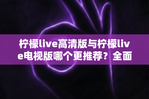 柠檬live高清版与柠檬live电视版哪个更推荐?全面深度对比评测,帮你一键选对最适合自己的版本 柠檬live高清版与柠檬live电视版哪个更推荐?全面深度对比评测,帮你一键选对最适合自己的版本