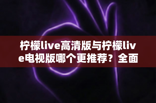 柠檬live高清版与柠檬live电视版哪个更推荐？全面深度对比评测，帮你一键选对最适合自己的版本